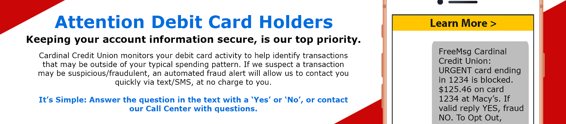 Cardinal Credit Union monitors your debit card activity to help identify transactions that may be outside of your typical spending pattern. If we suspect a transaction may be suspicious/fraudulent, an automated fraud alert will allow us to contact you quickly via text/SMS, at no charge to you. It’s Simple: Answer the question in the text with a ‘Yes’ or ‘No’, or contact our Call Center with questions.